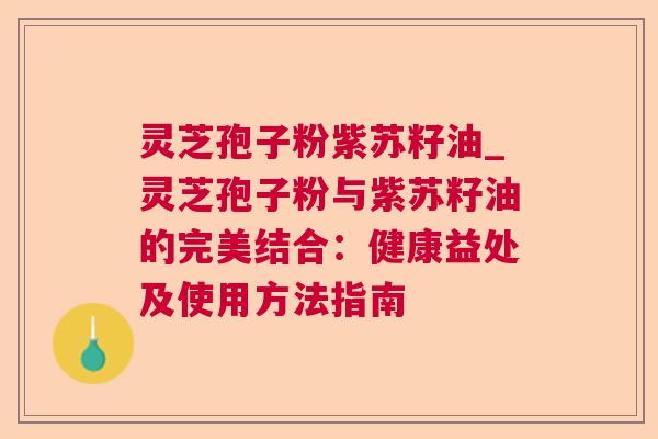 灵芝孢子粉紫苏籽油_灵芝孢子粉与紫苏籽油的完美结合:健康益处及使用方法指南 灵芝孢子粉紫苏籽油_灵芝孢子粉与紫苏籽油的完美结合:健康益处及使用方法指南