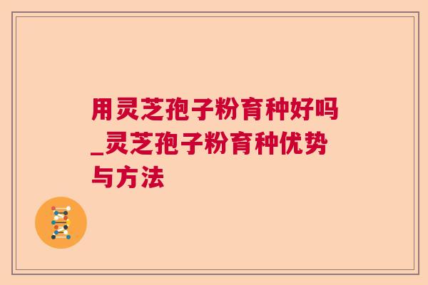 用灵芝孢子粉育种好吗_灵芝孢子粉育种优势与方法 用灵芝孢子粉育种好吗_灵芝孢子粉育种优势与方法