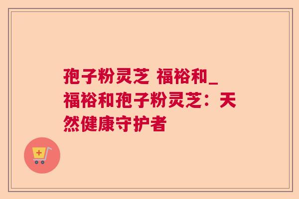 孢子粉灵芝 福裕和_福裕和孢子粉灵芝:天然健康守护者 孢子粉灵芝 福裕和_福裕和孢子粉灵芝:天然健康守护者