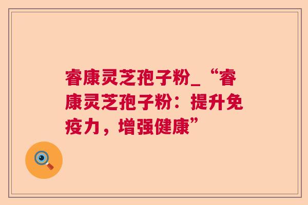 睿康灵芝孢子粉_“睿康灵芝孢子粉:提升免疫力,增强健康” 睿康灵芝孢子粉_“睿康灵芝孢子粉:提升免疫力,增强健康”