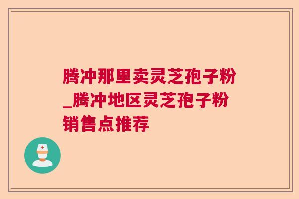 腾冲那里卖灵芝孢子粉_腾冲地区灵芝孢子粉销售点推荐 腾冲那里卖灵芝孢子粉_腾冲地区灵芝孢子粉销售点推荐
