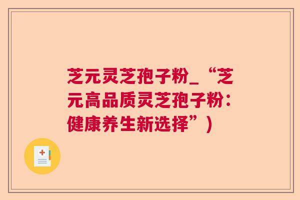 芝元灵芝孢子粉_“芝元高品质灵芝孢子粉:健康养生新选择”) 芝元灵芝孢子粉_“芝元高品质灵芝孢子粉:健康养生新选择”)