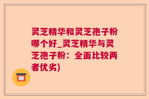 灵芝精华和灵芝孢子粉哪个好_灵芝精华与灵芝孢子粉:全面比较两者优劣) 灵芝精华和灵芝孢子粉哪个好_灵芝精华与灵芝孢子粉:全面比较两者优劣)