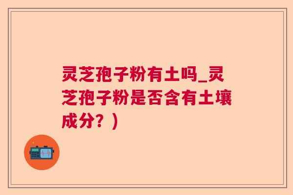 灵芝孢子粉有土吗_灵芝孢子粉是否含有土壤成分?) 灵芝孢子粉有土吗_灵芝孢子粉是否含有土壤成分?)