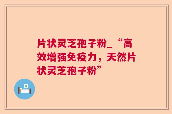 片状灵芝孢子粉_“高效增强免疫力,天然片状灵芝孢子粉” 片状灵芝孢子粉_“高效增强免疫力,天然片状灵芝孢子粉”