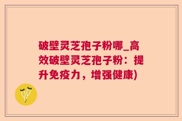 破壁灵芝孢子粉哪_高效破壁灵芝孢子粉：提升免疫力，增强健康)