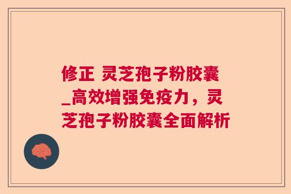 修正 灵芝孢子粉胶囊_高效增强免疫力，灵芝孢子粉胶囊全面解析