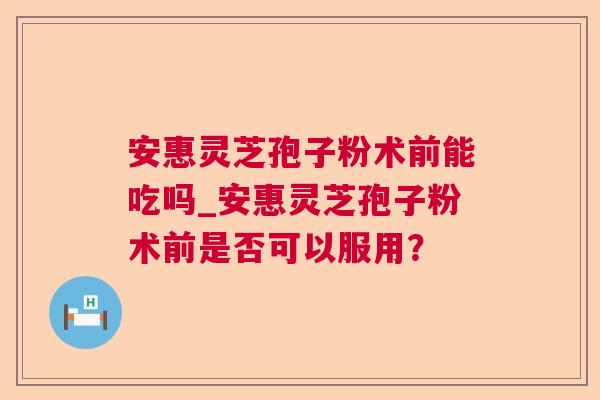 安惠灵芝孢子粉术前能吃吗_安惠灵芝孢子粉术前是否可以服用？