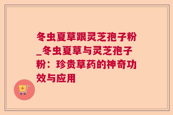 冬虫夏草跟灵芝孢子粉_冬虫夏草与灵芝孢子粉:珍贵草药的神奇功效与应用 冬虫夏草跟灵芝孢子粉_冬虫夏草与灵芝孢子粉:珍贵草药的神奇功效与应用