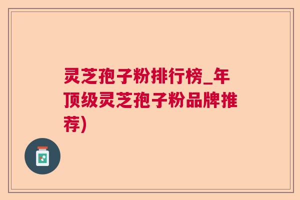 灵芝孢子粉排行榜_年灵芝孢子粉品牌推荐) 灵芝孢子粉排行榜_年灵芝孢子粉品牌推荐)