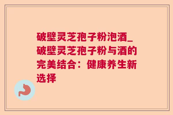 破壁灵芝孢子粉泡酒_破壁灵芝孢子粉与酒的完美结合:健康养生新选择 破壁灵芝孢子粉泡酒_破壁灵芝孢子粉与酒的完美结合:健康养生新选择