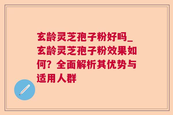 玄龄灵芝孢子粉好吗_玄龄灵芝孢子粉效果如何?全面解析其优势与适用人群 玄龄灵芝孢子粉好吗_玄龄灵芝孢子粉效果如何?全面解析其优势与适用人群