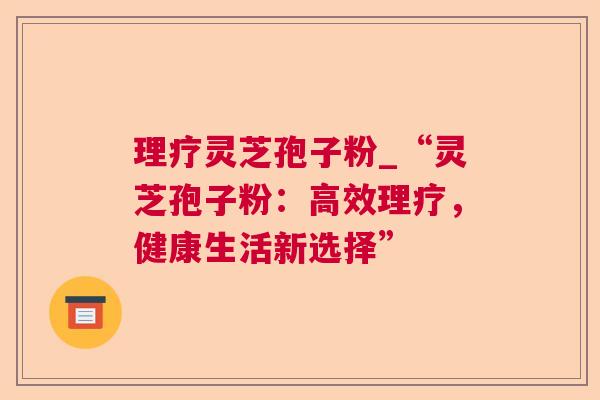 理疗灵芝孢子粉_“灵芝孢子粉:高效理疗,健康生活新选择” 理疗灵芝孢子粉_“灵芝孢子粉:高效理疗,健康生活新选择”