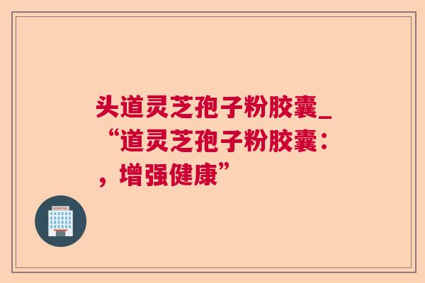 头道灵芝孢子粉胶囊_“道灵芝孢子粉胶囊:,增强健康” 头道灵芝孢子粉胶囊_“道灵芝孢子粉胶囊:,增强健康”