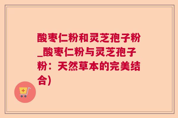 酸枣仁粉和灵芝孢子粉_酸枣仁粉与灵芝孢子粉:天然草本的完美结合) 酸枣仁粉和灵芝孢子粉_酸枣仁粉与灵芝孢子粉:天然草本的完美结合)