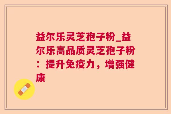 益尔乐灵芝孢子粉_益尔乐高品质灵芝孢子粉:提升免疫力,增强健康 益尔乐灵芝孢子粉_益尔乐高品质灵芝孢子粉:提升免疫力,增强健康