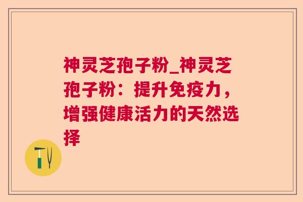 神灵芝孢子粉_神灵芝孢子粉:提升免疫力,增强健康活力的天然选择 神灵芝孢子粉_神灵芝孢子粉:提升免疫力,增强健康活力的天然选择