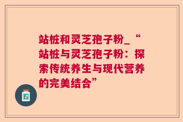站桩和灵芝孢子粉_“站桩与灵芝孢子粉:探索传统养生与现代营养的完美结合” 站桩和灵芝孢子粉_“站桩与灵芝孢子粉:探索传统养生与现代营养的完美结合”