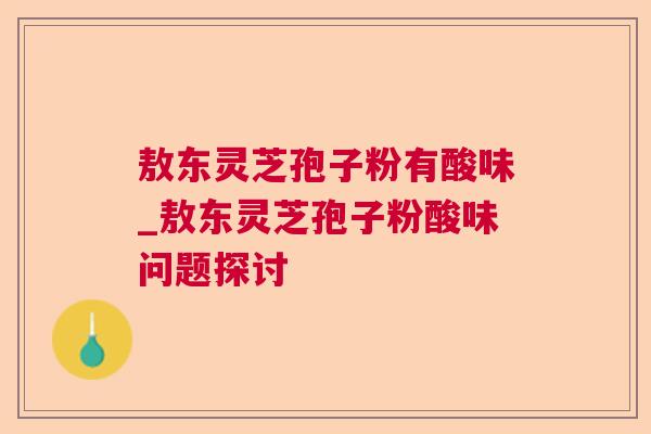 敖东灵芝孢子粉有酸味_敖东灵芝孢子粉酸味问题探讨 敖东灵芝孢子粉有酸味_敖东灵芝孢子粉酸味问题探讨
