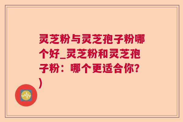 灵芝粉与灵芝孢子粉哪个好_灵芝粉和灵芝孢子粉:哪个更适合你?) 灵芝粉与灵芝孢子粉哪个好_灵芝粉和灵芝孢子粉:哪个更适合你?)