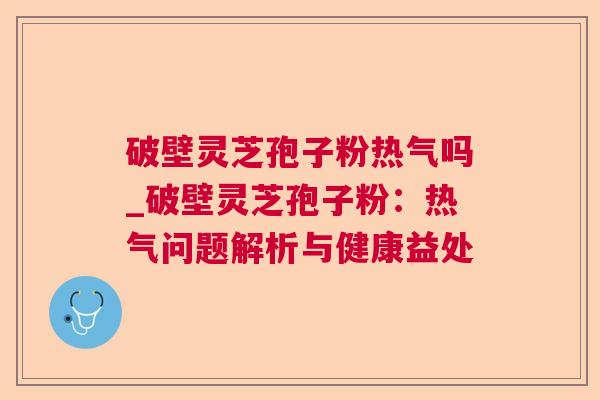 破壁灵芝孢子粉热气吗_破壁灵芝孢子粉:热气问题解析与健康益处 破壁灵芝孢子粉热气吗_破壁灵芝孢子粉:热气问题解析与健康益处