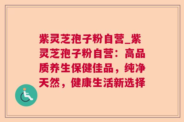 紫灵芝孢子粉自营_紫灵芝孢子粉自营:高品质养生保健佳品,纯净天然,健康生活新选择 紫灵芝孢子粉自营_紫灵芝孢子粉自营:高品质养生保健佳品,纯净天然,健康生活新选择
