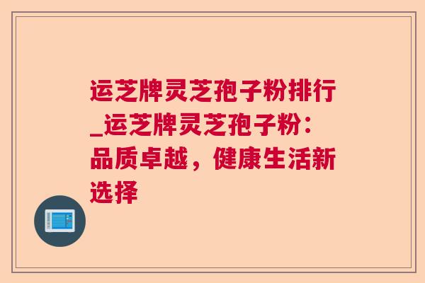 运芝牌灵芝孢子粉排行_运芝牌灵芝孢子粉:品质卓越,健康生活新选择 运芝牌灵芝孢子粉排行_运芝牌灵芝孢子粉:品质卓越,健康生活新选择