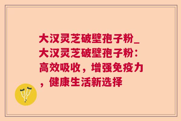 大汉灵芝破壁孢子粉_大汉灵芝破壁孢子粉:高效吸收,增强免疫力,健康生活新选择 大汉灵芝破壁孢子粉_大汉灵芝破壁孢子粉:高效吸收,增强免疫力,健康生活新选择