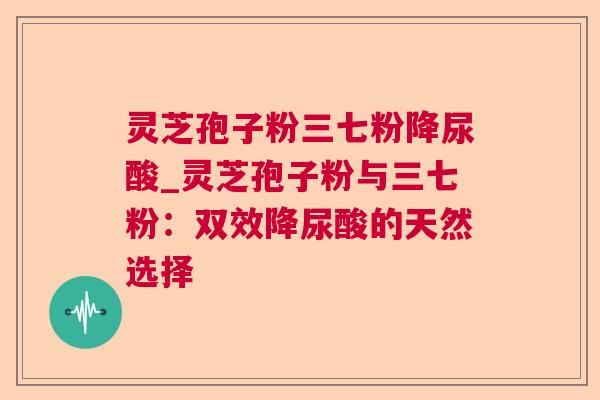 灵芝孢子粉三七粉降尿酸_灵芝孢子粉与三七粉:双效降尿酸的天然选择 灵芝孢子粉三七粉降尿酸_灵芝孢子粉与三七粉:双效降尿酸的天然选择