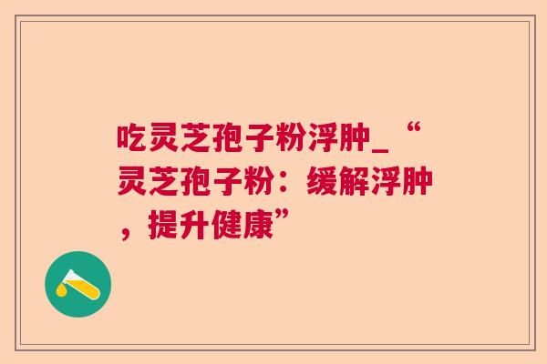 吃灵芝孢子粉浮肿_“灵芝孢子粉:缓解浮肿,提升健康” 吃灵芝孢子粉浮肿_“灵芝孢子粉:缓解浮肿,提升健康”
