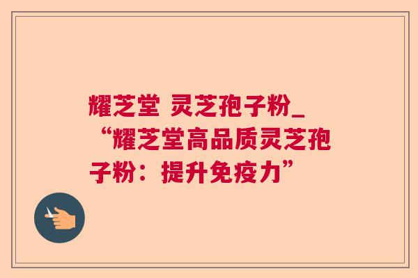 耀芝堂 灵芝孢子粉_“耀芝堂高品质灵芝孢子粉:提升免疫力” 耀芝堂 灵芝孢子粉_“耀芝堂高品质灵芝孢子粉:提升免疫力”