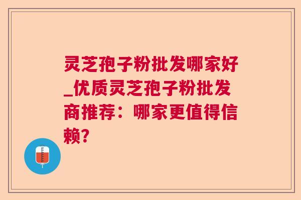 灵芝孢子粉批发哪家好_优质灵芝孢子粉批发商推荐:哪家更值得信赖? 灵芝孢子粉批发哪家好_优质灵芝孢子粉批发商推荐:哪家更值得信赖?