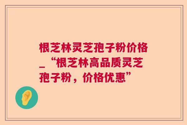 根芝林灵芝孢子粉价格_“根芝林高品质灵芝孢子粉,价格优惠” 根芝林灵芝孢子粉价格_“根芝林高品质灵芝孢子粉,价格优惠”