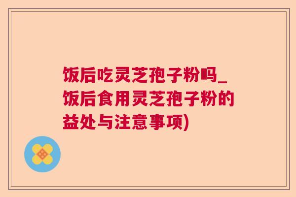 饭后吃灵芝孢子粉吗_饭后食用灵芝孢子粉的益处与注意事项) 饭后吃灵芝孢子粉吗_饭后食用灵芝孢子粉的益处与注意事项)