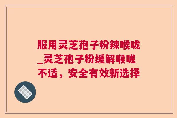 服用灵芝孢子粉辣喉咙_灵芝孢子粉缓解喉咙不适,安全有效新选择 服用灵芝孢子粉辣喉咙_灵芝孢子粉缓解喉咙不适,安全有效新选择