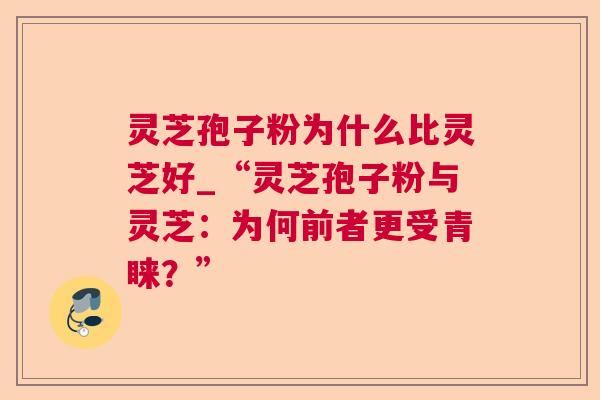 灵芝孢子粉为什么比灵芝好_“灵芝孢子粉与灵芝：为何前者更受青睐？”