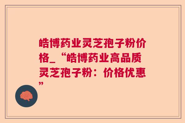 皓博药业灵芝孢子粉价格_“皓博药业高品质灵芝孢子粉:价格优惠” 皓博药业灵芝孢子粉价格_“皓博药业高品质灵芝孢子粉:价格优惠”
