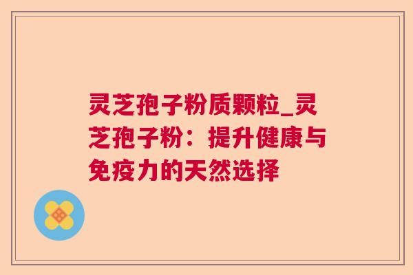 灵芝孢子粉质颗粒_灵芝孢子粉:提升健康与免疫力的天然选择 灵芝孢子粉质颗粒_灵芝孢子粉:提升健康与免疫力的天然选择