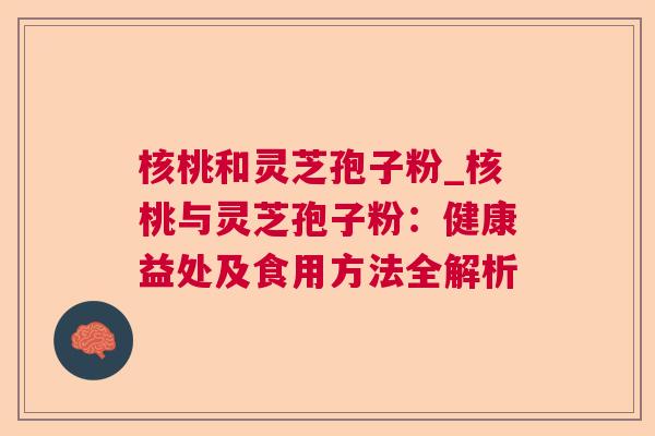 核桃和灵芝孢子粉_核桃与灵芝孢子粉:健康益处及食用方法全解析 核桃和灵芝孢子粉_核桃与灵芝孢子粉:健康益处及食用方法全解析