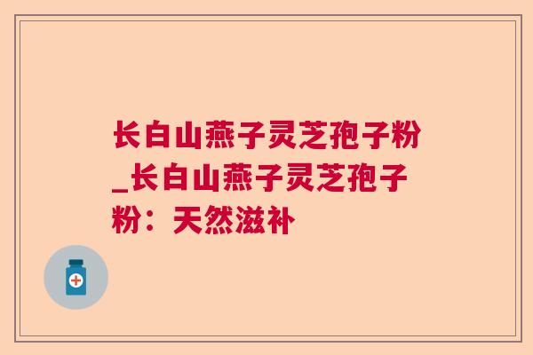 长白山燕子灵芝孢子粉_长白山燕子灵芝孢子粉:天然滋补 长白山燕子灵芝孢子粉_长白山燕子灵芝孢子粉:天然滋补