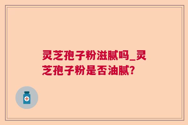 灵芝孢子粉滋腻吗_灵芝孢子粉是否油腻? 灵芝孢子粉滋腻吗_灵芝孢子粉是否油腻?