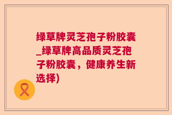 绿草牌灵芝孢子粉胶囊_绿草牌高品质灵芝孢子粉胶囊,健康养生新选择) 绿草牌灵芝孢子粉胶囊_绿草牌高品质灵芝孢子粉胶囊,健康养生新选择)