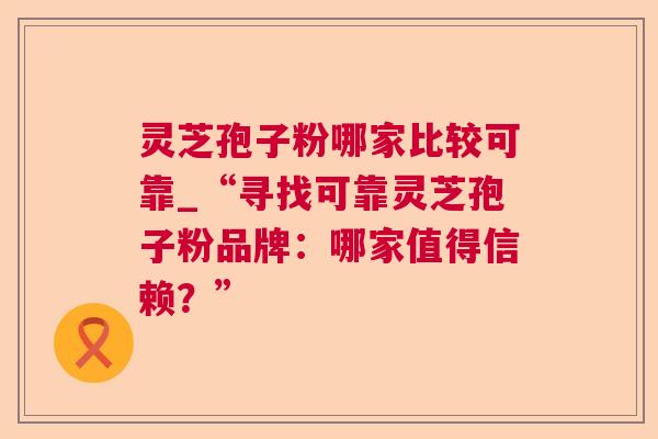 灵芝孢子粉哪家比较可靠_“寻找可靠灵芝孢子粉品牌：哪家值得信赖？”