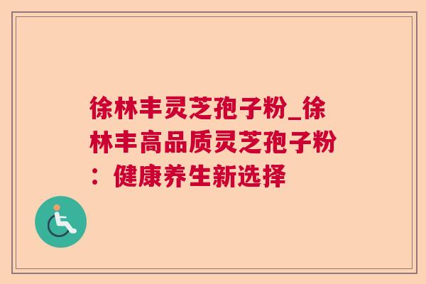 徐林丰灵芝孢子粉_徐林丰高品质灵芝孢子粉:健康养生新选择 徐林丰灵芝孢子粉_徐林丰高品质灵芝孢子粉:健康养生新选择