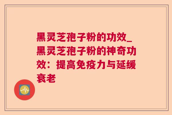 黑灵芝孢子粉的功效_黑灵芝孢子粉的神奇功效:提高免疫力与延缓 黑灵芝孢子粉的功效_黑灵芝孢子粉的神奇功效:提高免疫力与延缓
