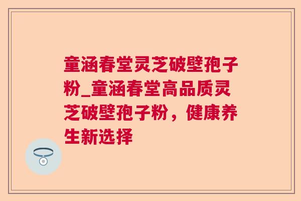 童涵春堂灵芝破壁孢子粉_童涵春堂高品质灵芝破壁孢子粉,健康养生新选择 童涵春堂灵芝破壁孢子粉_童涵春堂高品质灵芝破壁孢子粉,健康养生新选择