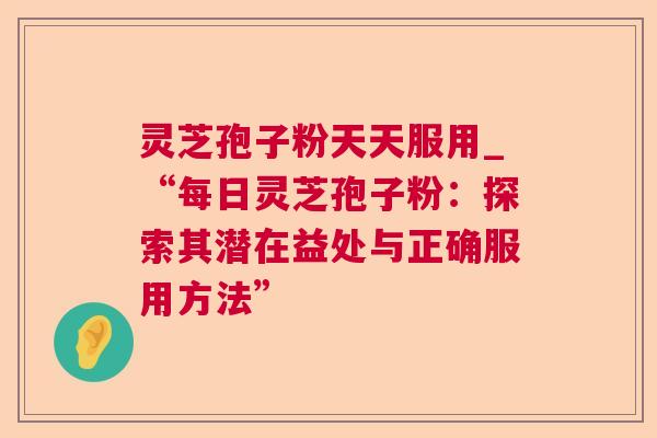 灵芝孢子粉天天服用_“每日灵芝孢子粉:探索其潜在益处与正确服用方法” 灵芝孢子粉天天服用_“每日灵芝孢子粉:探索其潜在益处与正确服用方法”