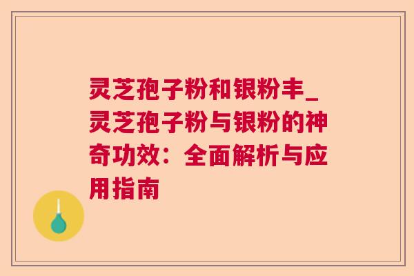 灵芝孢子粉和银粉丰_灵芝孢子粉与银粉的神奇功效:全面解析与应用指南 灵芝孢子粉和银粉丰_灵芝孢子粉与银粉的神奇功效:全面解析与应用指南