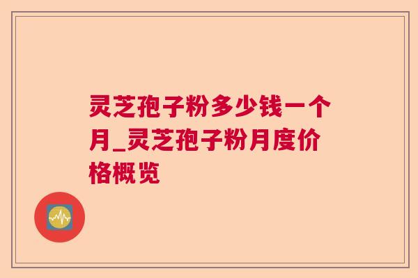 灵芝孢子粉多少钱一个月_灵芝孢子粉月度价格概览 灵芝孢子粉多少钱一个月_灵芝孢子粉月度价格概览