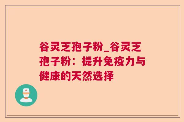 谷灵芝孢子粉_谷灵芝孢子粉:提升免疫力与健康的天然选择 谷灵芝孢子粉_谷灵芝孢子粉:提升免疫力与健康的天然选择